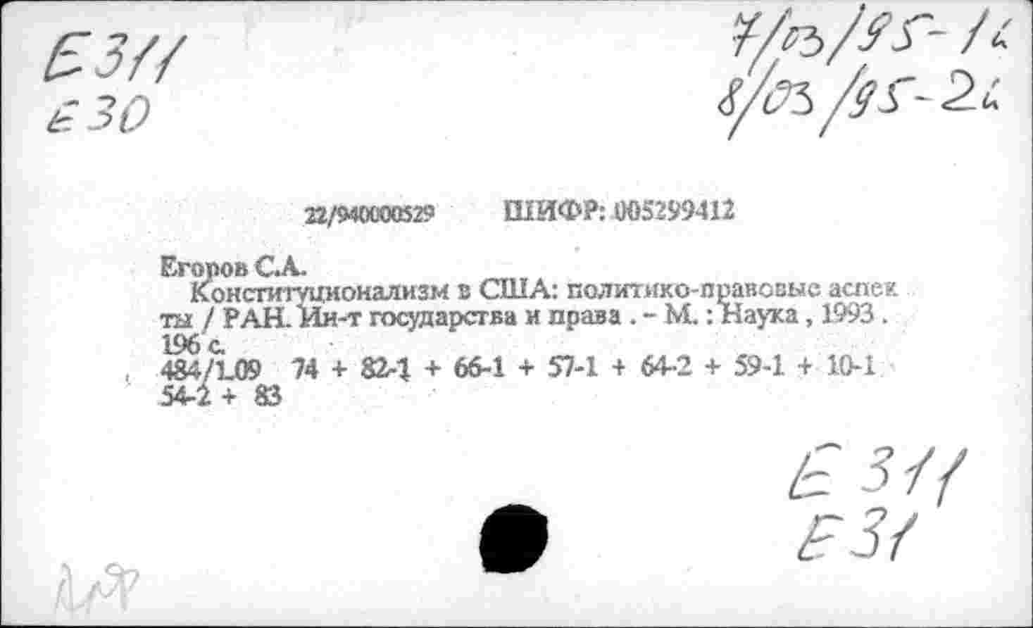 ﻿22/9000529 ШИФР: 005299412
Егоров С.А.
Конституционализм в США: политико-правовые аспек ты / РАН. Ии-т государства и права . - М.: Наука, 1993 . 196с.
484/1-09 74 + 82-1 + 66-1 + 57-1 + 64-2 + 59-1 + 10-1 54-2+83